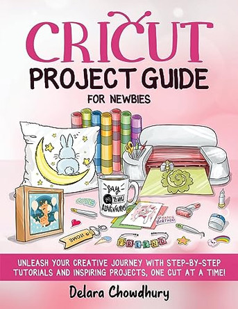 Cricut Project Guide for Newbies: Unleash Your Creative Journey with Step-by-Step Tutorials and Inspiring Projects, One Cut at a Time! by Delara Chowdhury 9781778127151