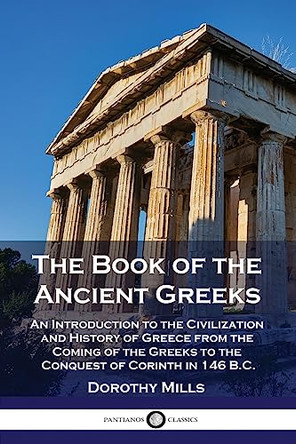 The Book of the Ancient Greeks: An Introduction to the Civilization and History of Greece from the Coming of the Greeks to the Conquest of Corinth in 146 B.C. by Dorothy Mills 9781789874006