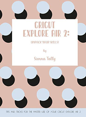 Cricut Explore Air 2: Unpack Your Skills! Tips and Tricks for the Master Use of Your Cricut Explore by Sienna Tally 9781801925013