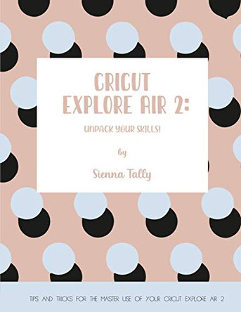 Cricut Explore Air 2: Unpack Your Skills! Tips and Tricks for the Master Use of Your Cricut Explore by Sienna Tally 9781801925020