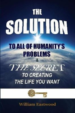 THE SOLUTION TO ALL OF HUMANITY'S PROBLEMS and The Secret to Creating the Life You Want by William Eastwood