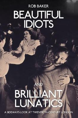 Beautiful Idiots and Brilliant Lunatics: A Sideways Look at Twentieth-Century London Rob Baker 9781445651194