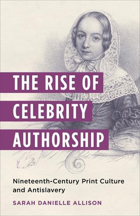 The Rise of Celebrity Authorship: Nineteenth-Century Print Culture and Antislavery Sarah Danielle Allison 9780231209700