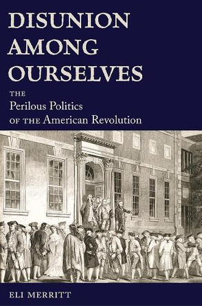 Disunion Among Ourselves: The Perilous Politics of the American Revolution Eli Merritt 9780826223463