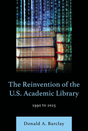 The Reinvention of the U.S. Academic Library: 1990 to 2025 Donald A. Barclay 9781538183199