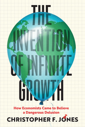 The Invention of Infinite Growth: How Economists Came to Believe a Dangerous Delusion Christopher F Jones 9780226722047