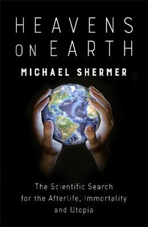 Heavens on Earth: The Scientific Search for the Afterlife, Immortality and Utopia by Michael Shermer