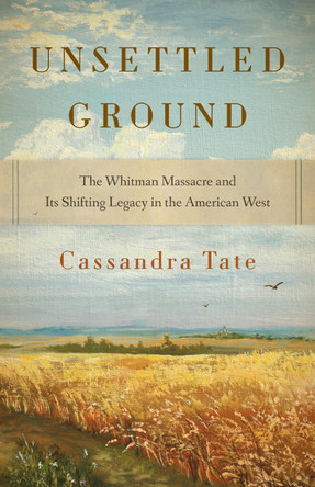 Unsettled Ground: The Whitman Massacre and Its Shifting Legacy in the American West Cassandra Tate 9780295754512