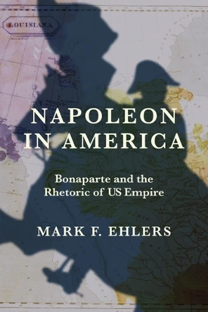 Napoleon in America: Bonaparte and the Rhetoric of US Empire Mark F. Ehlers 9780813953533