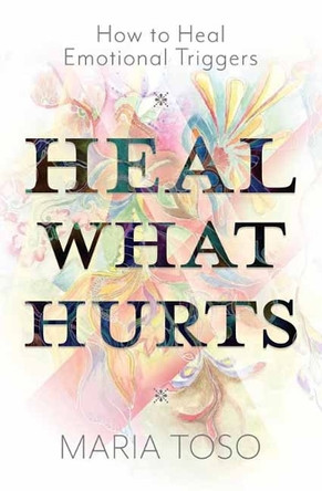 Heal What Hurts: How to Heal Emotional Triggers Maria Toso 9780738781495