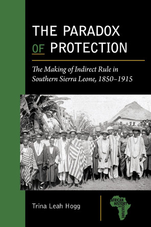 The Paradox of Protection: The Making of Indirect Rule in Southern Sierra Leone, 1850–1915 Trina Leah Hogg 9781611865486