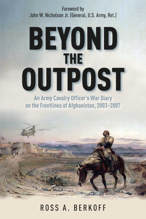 Beyond the Outpost: An Army Cavalry Officer’s War Diary on the Frontlines of Afghanistan, 2003 – 2007 Ross A. Berkoff 9781611217629