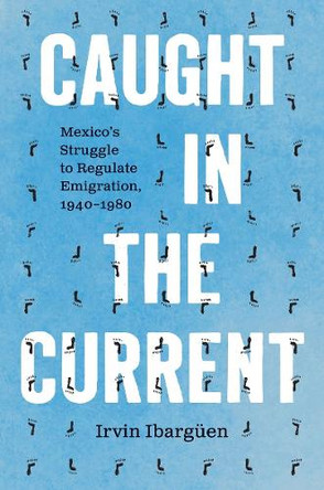 Caught in the Current: Mexico's Struggle to Regulate Emigration, 1940–1980 Irvin Ibargüen 9781469689586