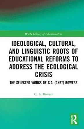 Ideological, Cultural, and Linguistic Roots of Educational Reforms to Address the Ecological Crisis: The Selected Works of C.A. (Chet) Bowers by C. A. Bowers