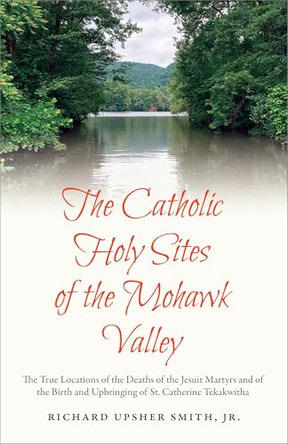 The Catholic Holy Sites of the Mohawk Valley: The True Locations of the Deaths of the Jesuit Martyrs and of the Birth and Upbringing of St. Catherine Tekakwitha by Richard Upsher Smith Jr. 9798893721164