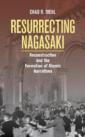 Resurrecting Nagasaki: Reconstruction and the Formation of Atomic Narratives by Chad Diehl