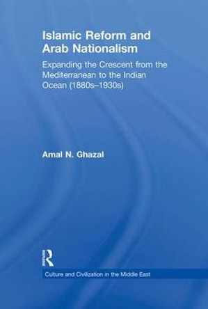 Islamic Reform and Arab Nationalism: Expanding the Crescent from the Mediterranean to the Indian Ocean (1880s-1930s) by Amal N. Ghazal