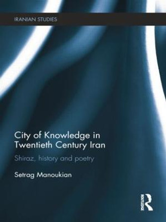 City of Knowledge in Twentieth Century Iran: Shiraz, History and Poetry by Setrag Manoukian