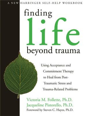 Finding Life Beyond Trauma: Using Acceptance and Commitment Therapy to Heal from Post-Traumatic Stress and Trauma-Related Problems by Victoria M. Follette