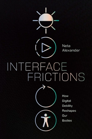Interface Frictions: How Digital Debility Reshapes Our Bodies Neta Alexander 9781478028925