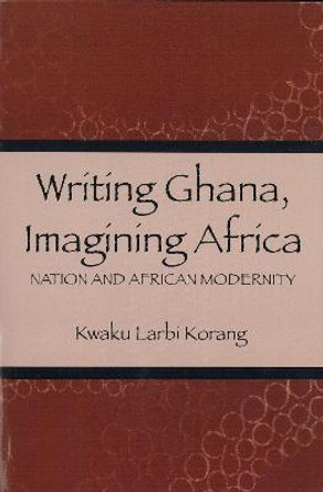 Writing Ghana, Imagining Africa - Nation and African Modernity by Kwaku Larbi Korang