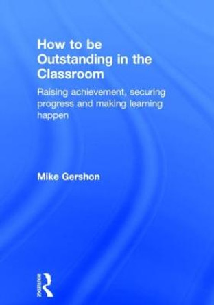 How to be Outstanding in the Classroom: Raising achievement, securing progress and making learning happen by Mike Gershon