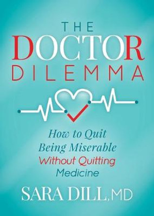 The Doctor Dilemma: How to Quit Being Miserable Without Quitting Medicine by Sara Dill