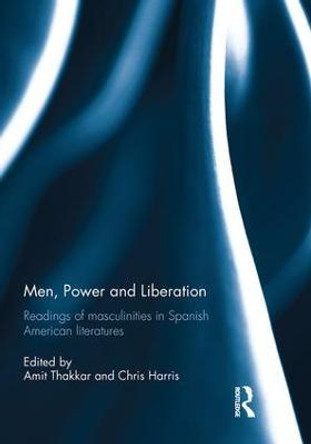 Men, Power and Liberation: Readings of Masculinities in Spanish American Literatures by Amit Thakkar