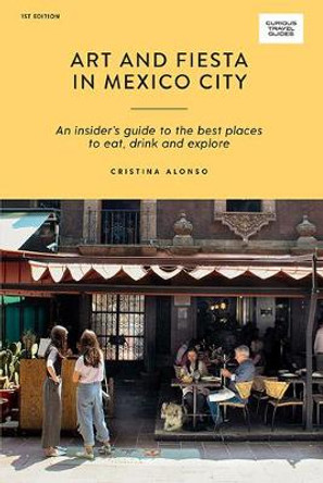 Art and Fiesta in Mexico City: An Insider's Guide to the Best Places to Eat, Drink and Explore by Cristina Alonso