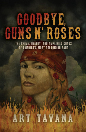 Goodbye, Guns N' Roses: The Crime, Beauty, and Amplified Chaos of America's Most Polarizing Band by Art Tavana