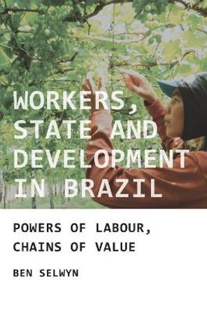 Workers, State and Development in Brazil: Powers of Labour, Chains of Value by Benjamin Selwyn