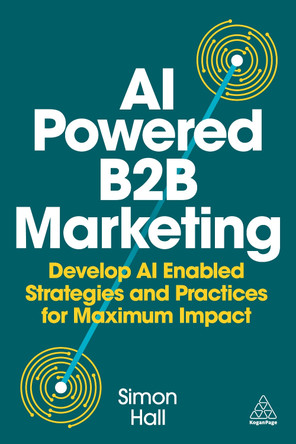 AI Powered B2B Marketing: Develop AI Enabled Strategies and Practices for Maximum Impact Simon Hall 9781398621985