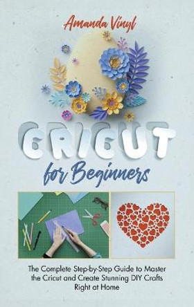Cricut for Beginners: The Complete Step-by-Step Guide to Master the Cricut and Create Stunning DIY Crafts Right at Home by Amanda Vinyl