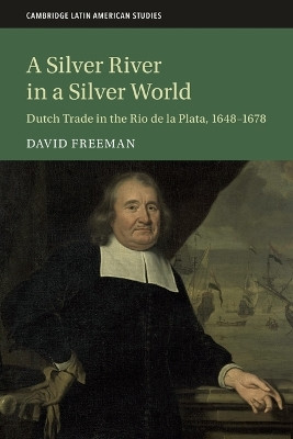 A Silver River in a Silver World: Dutch Trade in the Rio de la Plata, 1648–1678 David Freeman 9781108405393
