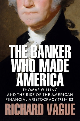 The Banker Who Made America: Thomas Willing and the Rise of the American Financial Aristocracy, 1731-1821 Richard Vague 9781509569083