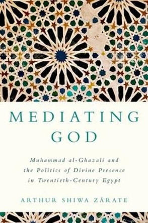 Mediating God: Muhammad al-Ghazali and the Politics of Divine Presence in Twentieth-Century Egypt Arthur Shiwa Zárate 9780197827062