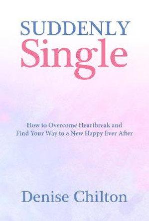 Suddenly Single: How to Overcome Heartbreak and Find Your Way to a New Happy Ever After by Denise Chilton
