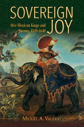 Sovereign Joy: Afro-Mexican Kings and Queens, 1539-1640 by Miguel A. Valerio