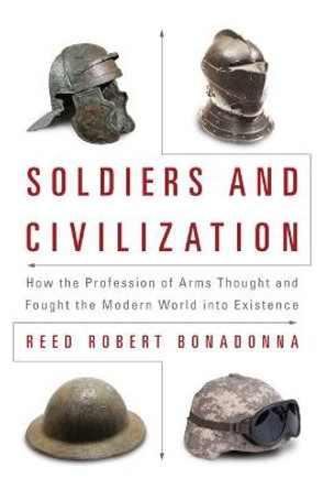 Soldiers and Civilization: How the Profession of Arms Thought and Fought the Modern World into Existence by Reed Robert Bonadonna