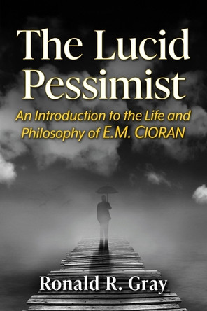 The Lucid Pessimist: An Introduction to the Life and Philosophy of E.M. Cioran Ronald R Gray 9781476691794