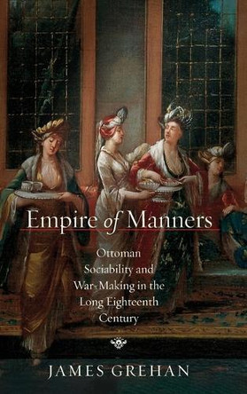 Empire of Manners: Ottoman Sociability and War-Making in the Long Eighteenth Century James Grehan 9781503643383