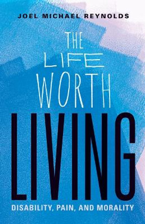 The Life Worth Living: Disability, Pain, and Morality by Joel Michael Reynolds