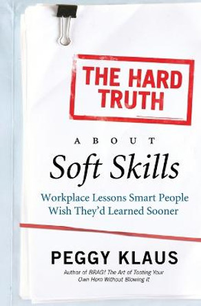 The Hard Truth About Soft Skills: Workplace Lessons Smart People Wish They'd Learned Sooner by Peggy Klaus