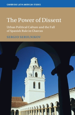 The Power of Dissent: Urban Political Culture and the Fall of Spanish Rule in Charcas by Sergio Serulnikov 9781009610070