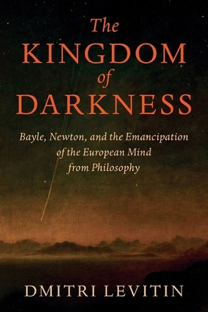The Kingdom of Darkness: Bayle, Newton, and the Emancipation of the European Mind from Philosophy by Dmitri Levitin 9781009695169