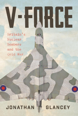 V-Force: Britain’s Nuclear Bombers and the Cold War by Jonathan Glancey 9781838957957
