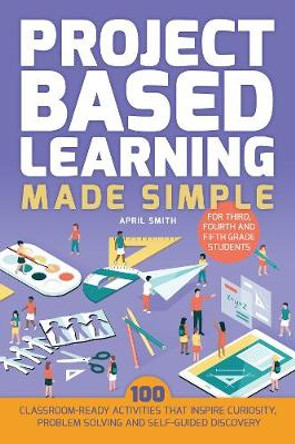 Project Based Learning Made Simple: 100 Classroom-Ready Activities that Inspire Curiosity, Problem Solving and Self-Guided Discovery for Third, Fourth by April Smith