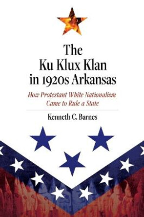 The Ku Klux Klan in 1920s Arkansas: How Protestant White Nationalism Came to Rule a State by Kenneth C Barnes