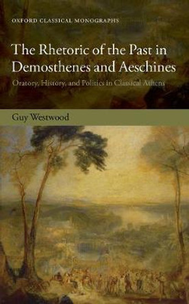 The Rhetoric of the Past in Demosthenes and Aeschines: Oratory, History, and Politics in Classical Athens by Guy Westwood