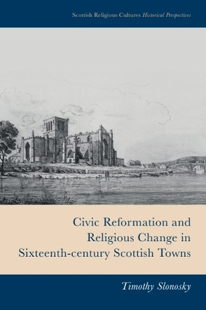 Civic Reformation and Religious Change in Sixteenth-Century Scottish Towns Timothy Slonosky 9781399510233